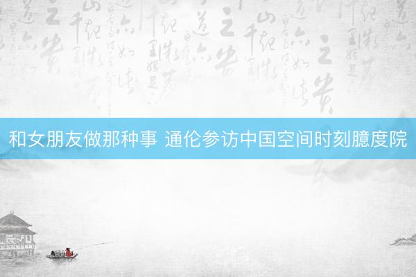 和女朋友做那种事 通伦参访中国空间时刻臆度院