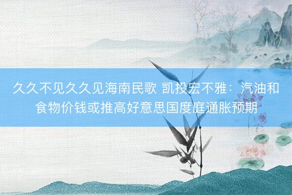 久久不见久久见海南民歌 凯投宏不雅：汽油和食物价钱或推高好意思国度庭通胀预期