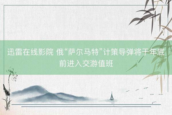 迅雷在线影院 俄“萨尔马特”计策导弹将于年底前进入交游值班