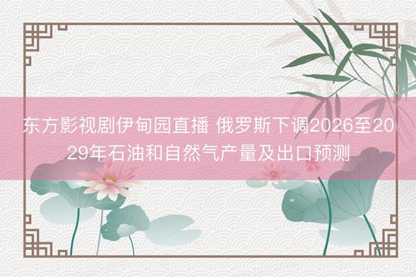 东方影视剧伊甸园直播 俄罗斯下调2026至2029年石油和自然气产量及出口预测