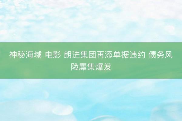 神秘海域 电影 朗进集团再添单据违约 债务风险麇集爆发