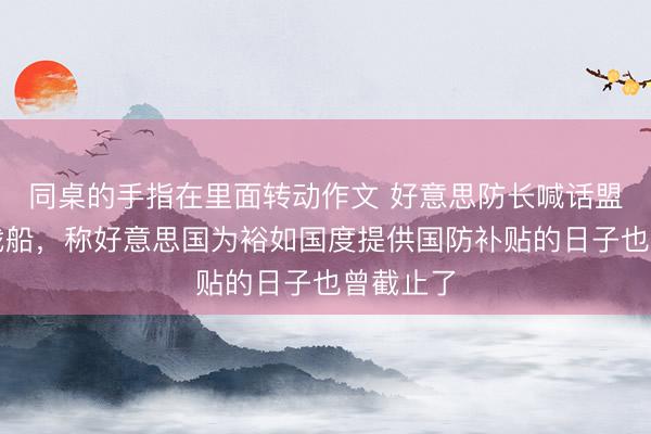 同桌的手指在里面转动作文 好意思防长喊话盟友多造战船，称好意思国为裕如国度提供国防补贴的日子也曾截止了