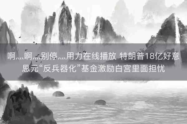 啊灬啊灬别停灬用力在线播放 特朗普18亿好意思元“反兵器化”基金激励白宫里面担忧