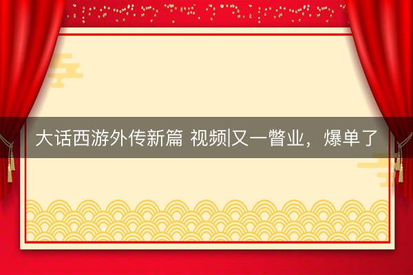 大话西游外传新篇 视频|又一瞥业,爆单了