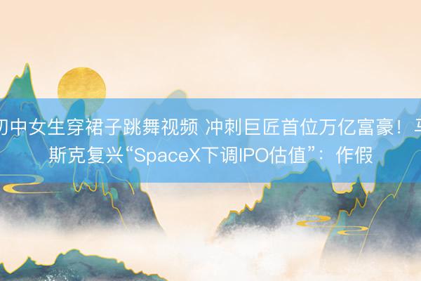 初中女生穿裙子跳舞视频 冲刺巨匠首位万亿富豪!马斯克复兴“SpaceX下调IPO估值”:作假