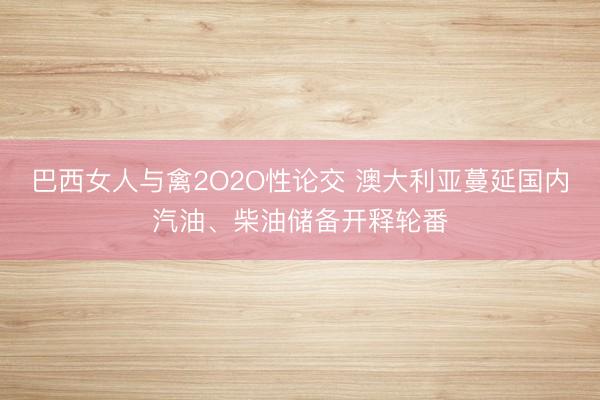 巴西女人与禽2O2O性论交 澳大利亚蔓延国内汽油、柴油储备开释轮番