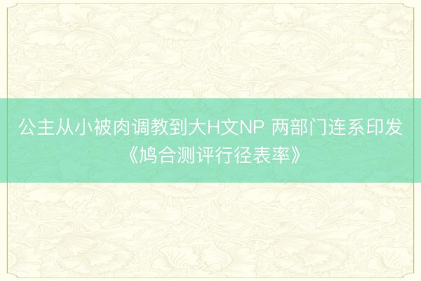 公主从小被肉调教到大H文NP 两部门连系印发《鸠合测评行径表率》