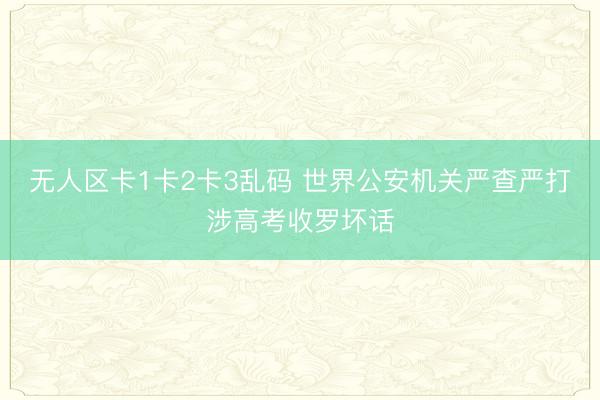 无人区卡1卡2卡3乱码 世界公安机关严查严打涉高考收罗坏话