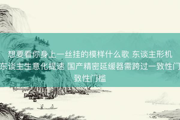 想要看你身上一丝挂的模样什么歌 东谈主形机器东谈主生意化提速 国产精密延缓器需跨过一致性门槛