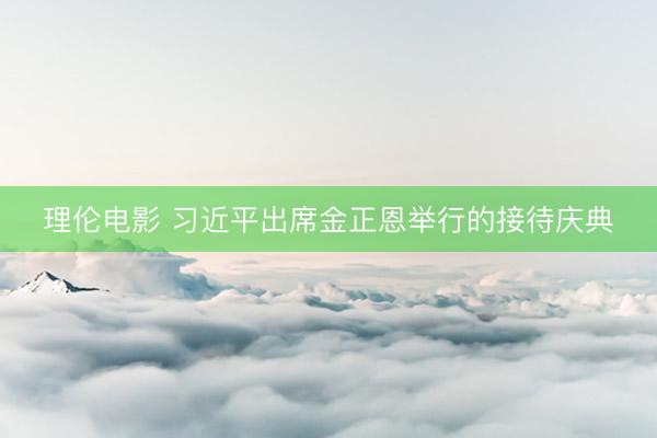 理伦电影 习近平出席金正恩举行的接待庆典