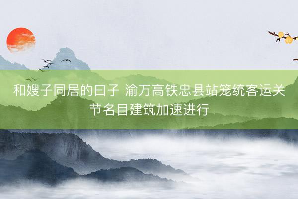 和嫂子同居的曰子 渝万高铁忠县站笼统客运关节名目建筑加速进行