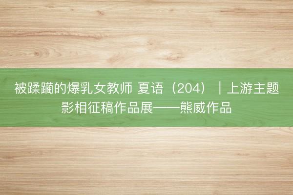 被蹂躏的爆乳女教师 夏语（204）｜上游主题影相征稿作品展——熊威作品