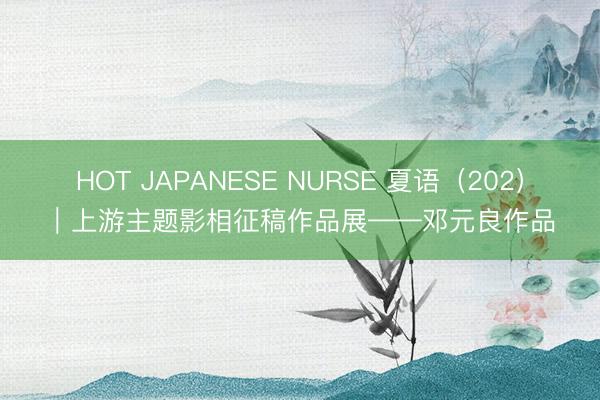 HOT JAPANESE NURSE 夏语（202）｜上游主题影相征稿作品展——邓元良作品