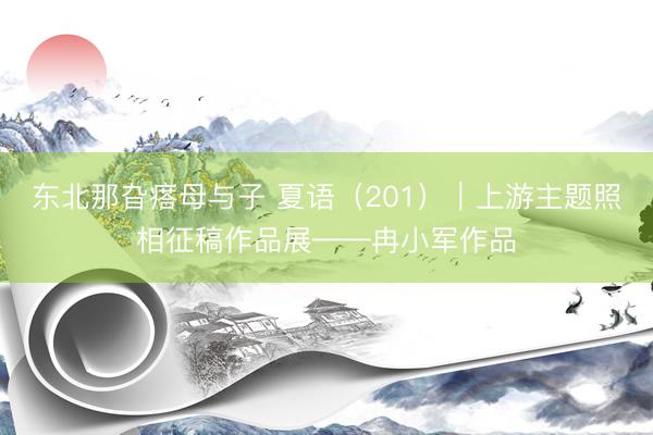 东北那旮瘩母与子 夏语（201）｜上游主题照相征稿作品展——冉小军作品