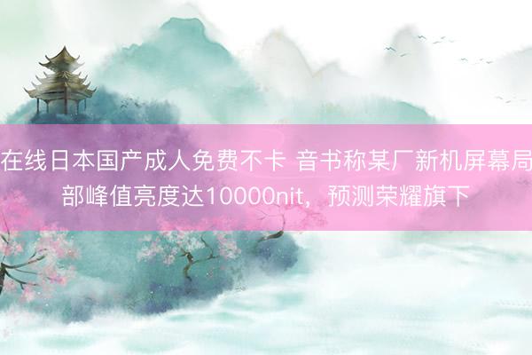 在线日本国产成人免费不卡 音书称某厂新机屏幕局部峰值亮度达10000nit，预测荣耀旗下