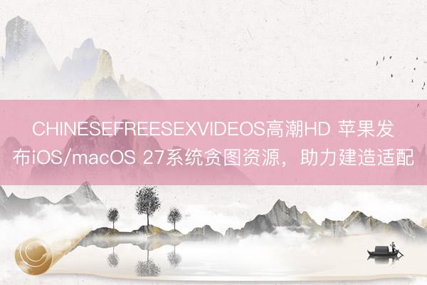 CHINESEFREESEXVIDEOS高潮HD 苹果发布iOS/macOS 27系统贪图资源，助力建造适配