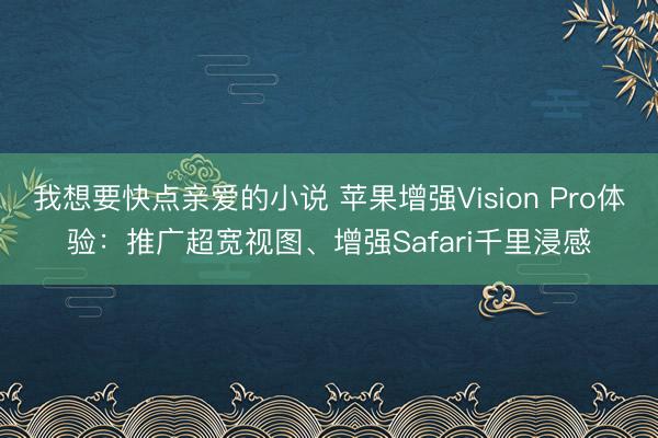 我想要快点亲爱的小说 苹果增强Vision Pro体验：推广超宽视图、增强Safari千里浸感