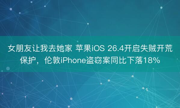 女朋友让我去她家 苹果iOS 26.4开启失贼开荒保护，伦敦iPhone盗窃案同比下落18%