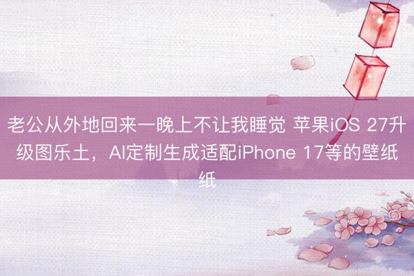 老公从外地回来一晚上不让我睡觉 苹果iOS 27升级图乐土，AI定制生成适配iPhone 17等的壁纸