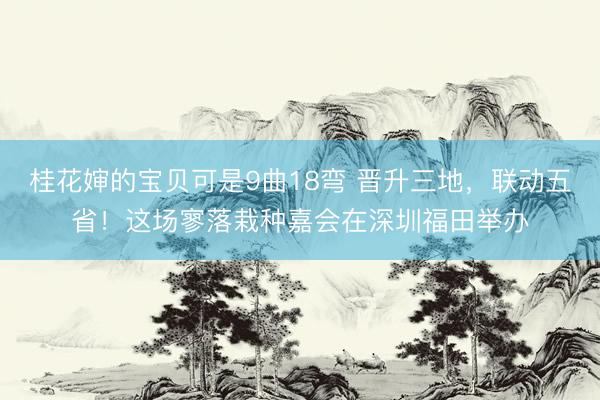 桂花婶的宝贝可是9曲18弯 晋升三地,联动五省!这场寥落栽种嘉会在深圳福田举办