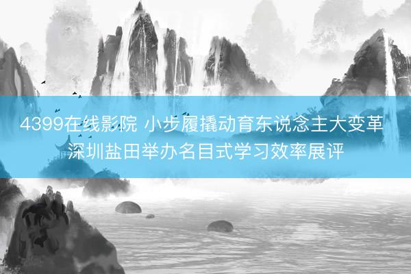 4399在线影院 小步履撬动育东说念主大变革 深圳盐田举办名目式学习效率展评