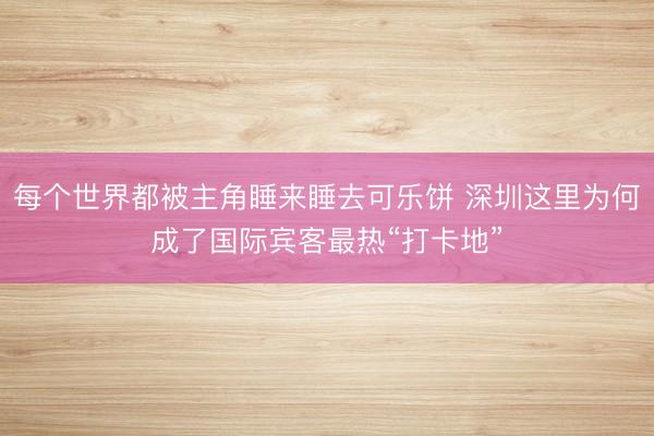 每个世界都被主角睡来睡去可乐饼 深圳这里为何成了国际宾客最热“打卡地”