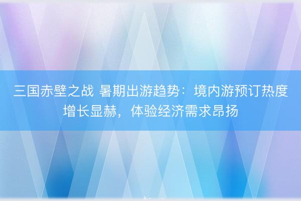 三国赤壁之战 暑期出游趋势:境内游预订热度增长显赫,体验经济需求昂扬