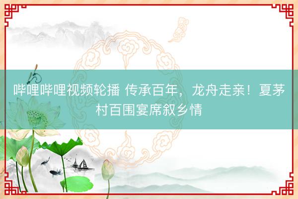 哔哩哔哩视频轮播 传承百年，龙舟走亲！夏茅村百围宴席叙乡情