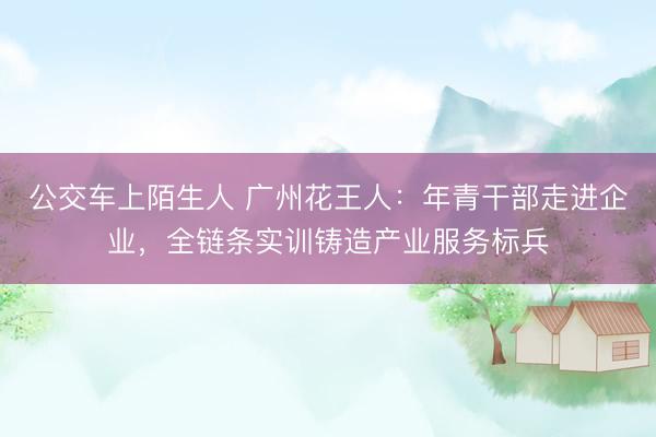 公交车上陌生人 广州花王人：年青干部走进企业，全链条实训铸造产业服务标兵