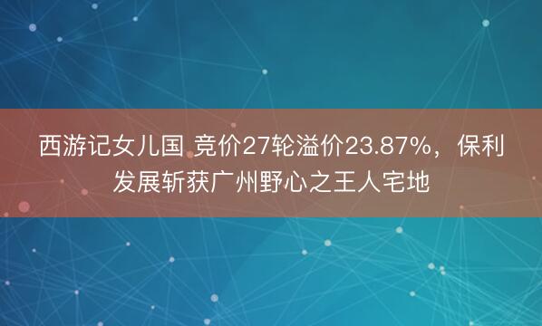 西游记女儿国 竞价27轮溢价23.87%,保利发展斩获广州野心之王人宅地