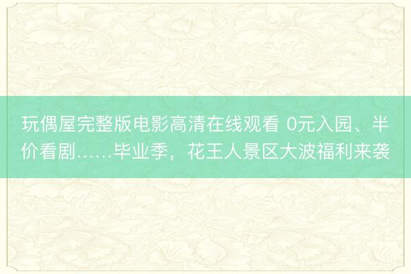 玩偶屋完整版电影高清在线观看 0元入园、半价看剧……毕业季，花王人景区大波福利来袭