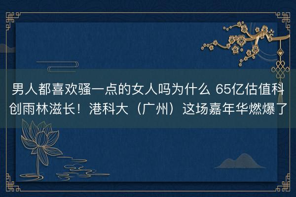 男人都喜欢骚一点的女人吗为什么 65亿估值科创雨林滋长！港科大（广州）这场嘉年华燃爆了