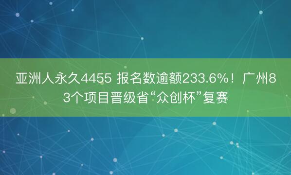 亚洲人永久4455 报名数逾额233.6%！广州83个项目晋级省“众创杯”复赛