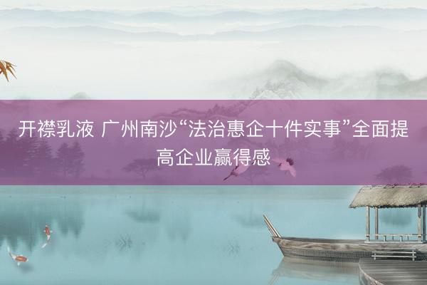 开襟乳液 广州南沙“法治惠企十件实事”全面提高企业赢得感