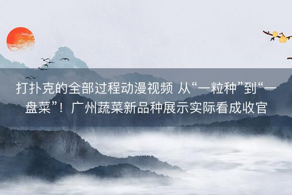 打扑克的全部过程动漫视频 从“一粒种”到“一盘菜”！广州蔬菜新品种展示实际看成收官