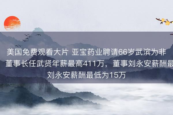 美国免费观看大片 亚宝药业聘请66岁武滨为非零丁董事，董事长任武贤年薪最高411万，董事刘永安薪酬最低为15万
