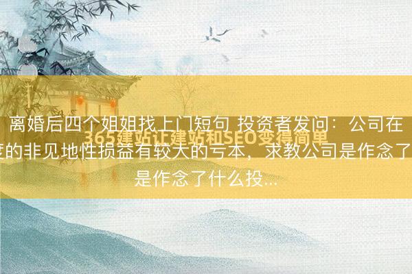离婚后四个姐姐找上门短句 投资者发问：公司在第一季度的非见地性损益有较大的亏本，求教公司是作念了什么投...