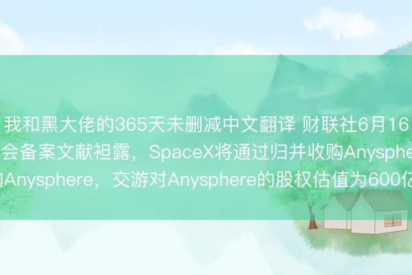我和黑大佬的365天未删减中文翻译 财联社6月16日电，好意思国证交会备案文献袒露，SpaceX将通过归并收购Anysphere，交游对Anysphere的股权估值为600亿好意思元。