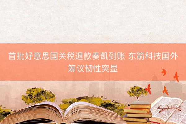 首批好意思国关税退款奏凯到账 东箭科技国外筹议韧性突显