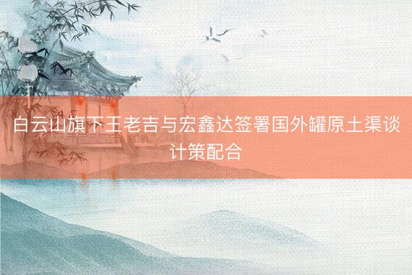 白云山旗下王老吉与宏鑫达签署国外罐原土渠谈计策配合
