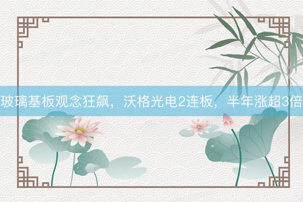 玻璃基板观念狂飙,沃格光电2连板,半年涨超3倍