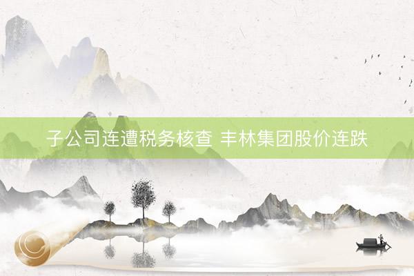 子公司连遭税务核查 丰林集团股价连跌
