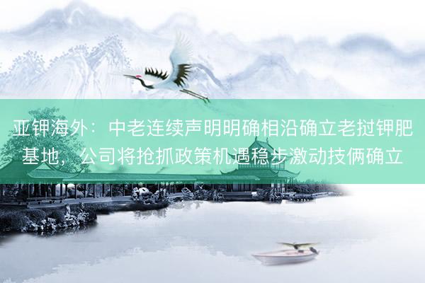 亚钾海外：中老连续声明明确相沿确立老挝钾肥基地，公司将抢抓政策机遇稳步激动技俩确立