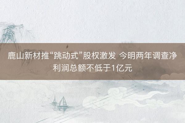 鹿山新材推“跳动式”股权激发 今明两年调查净利润总额不低于1亿元