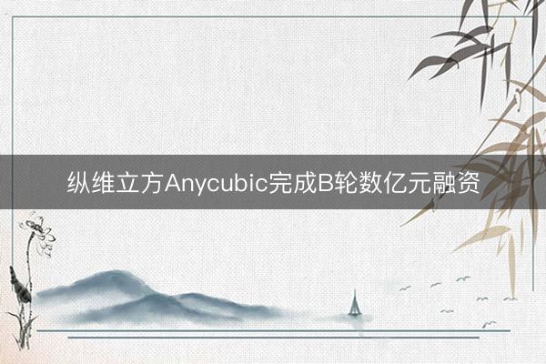 纵维立方Anycubic完成B轮数亿元融资