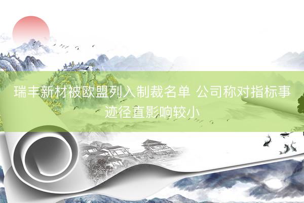 瑞丰新材被欧盟列入制裁名单 公司称对指标事迹径直影响较小