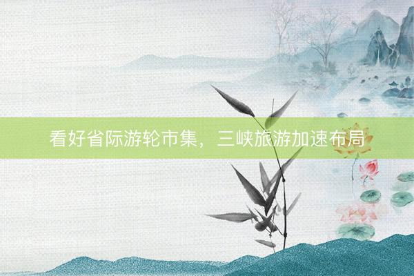 看好省际游轮市集,三峡旅游加速布局