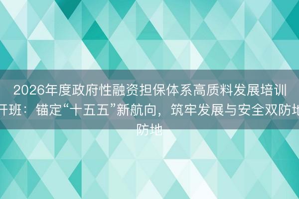 2026年度政府性融资担保体系高质料发展培训开班：锚定“十五五”新航向，筑牢发展与安全双防地