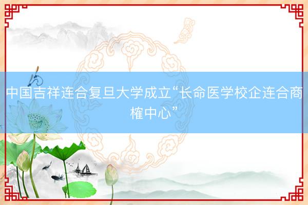 中国吉祥连合复旦大学成立“长命医学校企连合商榷中心”