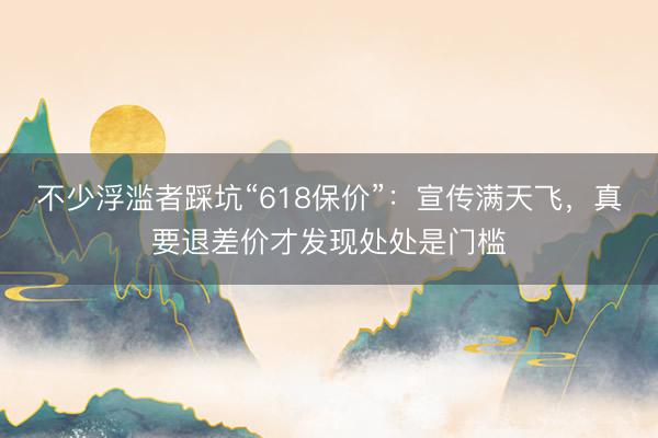 不少浮滥者踩坑“618保价”：宣传满天飞，真要退差价才发现处处是门槛